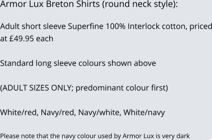 Armor Lux Breton Shirts (round neck style):  Adult short sleeve Superfine 100% Interlock cotton, priced at �49.95 each   Standard long sleeve colours shown above  (ADULT SIZES ONLY; predominant colour first)  White/red, Navy/red, Navy/white, White/navy  Please note that the navy colour used by Armor Lux is very dark