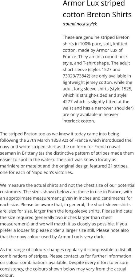 Armor Lux striped cotton Breton Shirts (round neck style):  These are genuine striped Breton shirts in 100% pure, soft, knitted cotton, made by Armor Lux of France. They are in a round neck style, and T-shirt shape. The adult short sleeve (styles 1527 and 73023/73842) are only available in lightweight jersey cotton, while the adult long sleeve shirts (style 1525, which is straight-sided and style 4277 which is slightly fitted at the waist and has a narrower shoulder) are only available in heavier interlock cotton.  The striped Breton top as we know it today came into being following the 27th March 1858 Act of France which introduced the navy and white striped shirt as the uniform for French naval seaman in Brittany (as the distinctive pattern of stripes made them easier to spot in the water). The shirt was known locally as marini�re or matelot and the original design featured 21 stripes, one for each of Napoleon's victories.  We measure the actual shirts and not the chest size of our potential customers. The sizes shown below are those in use in France, with an approximate measurement given in inches and centimetres for each size. Please be aware that, in general, the short-sleeve shirts are, size for size, larger than the long-sleeve shirts. Please indicate the size required (generally two inches larger than chest measurement) and we will match it as closely as possible. If you prefer a looser fit please order a larger size still. Please note also that the navy colour used by Armor Lux is very dark.  As the range of colours changes regularly it is impossible to list all combinations of stripes. Please contact us for further information on colour combinations available. Despite every effort to ensure consistency, the colours shown below may vary from the actual colour.