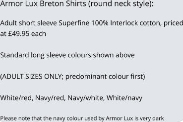 Armor Lux Breton Shirts (round neck style):  Adult short sleeve Superfine 100% Interlock cotton, priced at �49.95 each   Standard long sleeve colours shown above  (ADULT SIZES ONLY; predominant colour first)  White/red, Navy/red, Navy/white, White/navy  Please note that the navy colour used by Armor Lux is very dark